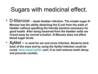 Sugars with medicinal effect. D-Manose  – beats bladder infection. The simple sugar D-Manose has the ability detaching the E.coli from the walls of bladder without upsetting the friendly bacteria necessary for good health. After being loosened from the bladder walls are rinsed away by normal urination. D-Manose does not effect blood sugar levels. Xylitol –  is used for ear and sinus infection. Bacteria stick back of the nose and by using the Xylitol infection could be cured.  www.nasal-xylitol  .com. It as well reduces tooth decay  and prevents cavities.  