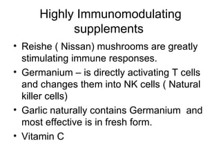 Highly Immunomodulating supplements  Reishe ( Nissan) mushrooms are greatly stimulating immune responses. Germanium – is directly activating T cells  and changes them into NK cells ( Natural killer cells) Garlic naturally contains Germanium  and most effective is in fresh form. Vitamin C 