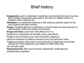 Brief history Compounds  used in mainstream medicines were derived from plant sources. 80% of these compounds were used in the same or related manner in traditions ethno medical use. Herbalism  is a traditional medicinal or folk medicine practice based on the use of plants and plant extracts. Scope  of herbal medicine is extended to include fungal and bee products as well minerals, shells and certain animal parts. Drugs and herbs  could have side effects and it is  important to understand the benefits versus side effects. People of all continents have used thousands indigenous plants for treatment of different ailments since the prehistoric times. Indigenous healers often claim to have learned by observing sick animals change their food preference and nibble on bitter herbs they will normally reject. Phytochemicals  often have antiviral, antibacterial, antifungal and  antihelminthic properties. 