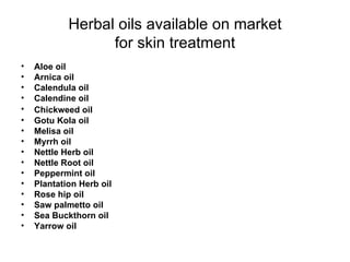 Herbal oils available on market for skin treatment Aloe oil  Arnica oil  Calendula oil  Calendine oil  Chickweed oil   Gotu Kola oil Melisa oil Myrrh oil Nettle Herb oil Nettle Root oil Peppermint oil Plantation Herb oil Rose hip   oil Saw palmetto oil Sea Buckthorn oil Yarrow oil 
