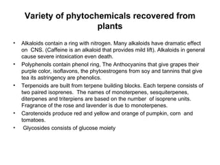 Variety of phytochemicals recovered from plants Alkaloids contain a ring with nitrogen. Many alkaloids have dramatic effect on  CNS. (Caffeine is an alkaloid that provides mild lift). Alkaloids in general cause severe intoxication even death. Polyphenols contain phenol ring, The Anthocyanins that give grapes their purple color, isoflavons, the phytoestrogens from soy and tannins that give tea its astringency are phenolics. Terpenoids are built from terpene building blocks. Each terpene consists of two paired isoprenes.  The names of monoterpenes, sesquiterpenes, diterpenes and triterpiens are based on the number  of isoprene units. Fragrance of the rose and lavender is due to monoterpenes. Carotenoids produce red and yellow and orange of pumpkin, corn  and tomatoes. Glycosides consists of glucose moiety 