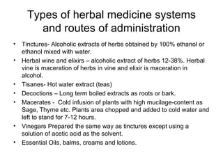 Types of herbal medicine systems and routes of administration Tinctures- Alcoholic extracts of herbs obtained by 100% ethanol or ethanol mixed with water. Herbal wine and elixirs – alcoholic extract of herbs 12-38%. Herbal vine is maceration of herbs in vine and elixir is maceration in alcohol.  Tisanes- Hot water extract (teas) Decoctions – Long term boiled extracts as roots or bark. Macerates -  Cold infusion of plants with high mucilage-content as Sage, Thyme etc. Plants area chopped and added to cold water and left to stand for 7-12 hours. Vinegars Prepared the same way as tinctures except using a solution of acetic acid as the solvent. Essential Oils, balms, creams and lotions. 