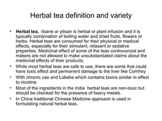 Herbal tea definition and variety Herbal tea,   tisane or ptisan is herbal or plant infusion and it is typically combination of boiling water and dried fruits, flowers or herbs. Herbal teas are consumed for their physical or medical effects, especially for their stimulant, relaxant or sedative properties. Medicinal effect of some of the teas controversial and makers are not allowed to make unsubstantiated claims about the medicinal effects of their products. While most herbal teas are safe to use, there are some that could have toxic effect and permanent damage to the liver like Comfrey With chronic use and Lobelia which contains toxins similar in effect to nicotine. Most of the ingredients in the India  herbal teas are non-toxic but should be checked for the presence of heavy metals. In China traditional Chinese Medicine approach is used in formulating natural herbal teas. 