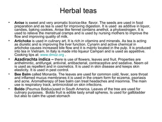 Herbal teas Anise  is sweet and very aromatic licorice-like  flavor. The seeds are used in food preparation and as tea is used for improving digestion. It is used  as additive in liquor, candies, baking cookies. Anise like fennel contains anethol, a phytoestrogen. It is used to relieve the menstrual cramps and is used by nursing mothers to improve the flow and improving quality of milk. Artichoke  is used in culinary art. It is rich in vitamins and minerals. As tea is acting as diuretic and is improving the liver function. Cynarin and active chemical in artichoke causes increased bile flow and it is mainly located in the pulp. It is produced into tea in Vietnam. In Italy is made into liqueur Campari and is used as appetitive. Cooking tips at:  www.dmoz.org  . Azadirachta indica –  there is use of flowers, leaves and fruit. Properties are anthelmintic, antifungal, antiviral, antibacterial, contraceptive and sedative. Neem oil is used as repellent and in cosmetics. It is used in skin disease and keeps skin elasticity. It is used in pest control. Bee Balm  called Monarda. The leaves are used for common cold, fever, sore throat and inflamed mucus membranes it is used in the cream form for eczema, psoriasis and acne. Aromatherapy of bee balm can treat headaches and insomnia. The main use is respiratory track, antimicrobial on skin infections. Boldo  (Peumus Boldus)used in South America. Leaves of the tree are used for culinary purposes.  Boldo fruit is edible tasty small spheres. Is used for gallbladder but also to calm the upset stomach  