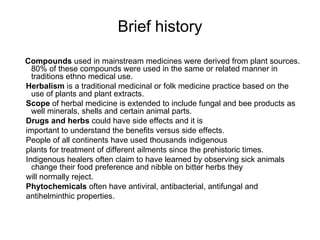 Brief history <ul><li>Compounds  used in mainstream medicines were derived from plant sources. 80% of these compounds were...