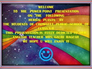 WELCOME
TO THE POWER POINT PRESENTATION
ON THE FOLLOWING
HERBAL PLANTS BY
THE STUDENTS OF CHOWGULE PUBLIC SCHOOL OF
CLASS X-B
THIS PRESENTATION IS FULLY DEDICTED TO OUR
ENGLISH TEACHER MRS. GAURI RAGESH
WE HOPE U WILL ENJOY IT

 