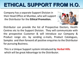 Company has a separate Support Division in
their Head Office at Mumbai, who will support
the Distributor for the Ethical Promotion.
Distributor can provide the list of Prospective Doctors, Health
Centres etc to the Support Division. They will communicate with
the prospective Customer & will introduce our Company &
Product range etc. by sending e-mails, Product Catalogues,
Samples and then forward all positive enquiries to the Distributor
for pursuing Business.
This is a Unique Support system introduced by Herbal Hills
which will be great Advantage to the Distributor.
ETHICAL SUPPORT FROM H.O.ETHICAL SUPPORT FROM H.O.
 