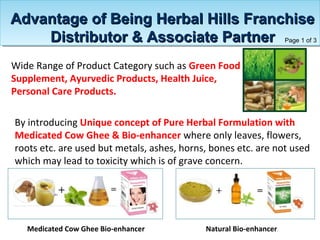 Wide Range of Product Category such as Green Food
Supplement, Ayurvedic Products, Health Juice,
Personal Care Products.
By introducing Unique concept of Pure Herbal Formulation with
Medicated Cow Ghee & Bio-enhancer where only leaves, flowers,
roots etc. are used but metals, ashes, horns, bones etc. are not used
which may lead to toxicity which is of grave concern.
Medicated Cow Ghee Bio-enhancer Natural Bio-enhancer
Advantage of Being Herbal Hills FranchiseAdvantage of Being Herbal Hills Franchise
Distributor & Associate PartnerDistributor & Associate Partner Page 1 of 3
 