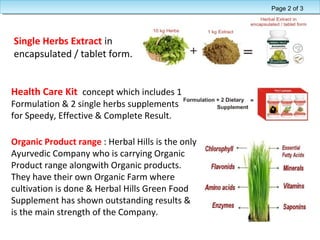 Single Herbs Extract in
encapsulated / tablet form.
Health Care Kit concept which includes 1
Formulation & 2 single herbs supplements
for Speedy, Effective & Complete Result.
Organic Product range : Herbal Hills is the only
Ayurvedic Company who is carrying Organic
Product range alongwith Organic products.
They have their own Organic Farm where
cultivation is done & Herbal Hills Green Food
Supplement has shown outstanding results &
is the main strength of the Company.
Page 2 of 3
 