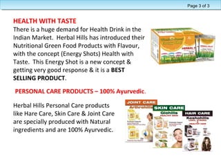 HEALTH WITH TASTE
There is a huge demand for Health Drink in the
Indian Market. Herbal Hills has introduced their
Nutritional Green Food Products with Flavour,
with the concept (Energy Shots) Health with
Taste. This Energy Shot is a new concept &
getting very good response & it is a BEST
SELLING PRODUCT.
Herbal Hills Personal Care products
like Hare Care, Skin Care & Joint Care
are specially produced with Natural
ingredients and are 100% Ayurvedic.
PERSONAL CARE PRODUCTS – 100% Ayurvedic.
Page 3 of 3
 