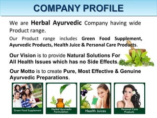 We are Herbal Ayurvedic Company having wide
Product range.
Our Motto is to create Pure, Most Effective & Genuine
Ayurvedic Preparations.
Our Vision is to provide Natural Solutions For
All Health Issues which has no Side Effects.
Our Product range includes Green Food Supplement,
Ayurvedic Products, Health Juice & Personal Care Products.
 