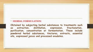 • HERBAL FORMULATION
Obtained by subjecting herbal substances to treatments such
as extraction, distillation, expression, fractionation,
purification, concentration or fermentation. These include
powdered herbal substances, tinctures, extracts, essential
oils, expressed juices and processed exudates.
 