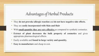 Advantages of Herbal Products
• They do not provoke allergic reaction and do not have negative side effects.
• They are easily incorporated with Skin and Hair
• With small quantity they are very effective as compared to synthetic cosmetics.
• Extract of plant decreases the bulk property of cosmetics and gives
appropriate pharmacological effects.
• Easily available and found in large variety and quantity.
• Easy to manufacture and cheap in cost.
 