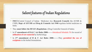 Salient features of Indian Regulations
• IMCC(Central Council of Indian Medicine) Act, Research Councils like (ICMR &
CSIR), Dept. of AYUSH and Drug & Cosmetic Act 1940 regulates herbal medicines in
India.
• They must follow the DCGI’s Regulations. (Drug Controller General of India).
• In 1st amendment of D & C Act Rules 2008--------Introduced Schedule TA for record of
utilization of raw material by herbal drugs.
• In 2nd amendment of D & C Act Rules 2008--------They permitted the use of
excipients in the herbal formulations.
 