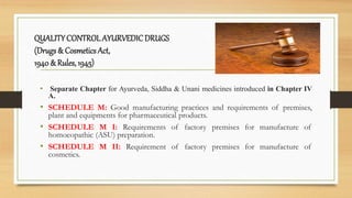 QUALITYCONTROL AYURVEDICDRUGS
(Drugs & Cosmetics Act,
1940 & Rules, 1945)
• Separate Chapter for Ayurveda, Siddha & Unani medicines introduced in Chapter IV
A.
• SCHEDULE M: Good manufacturing practices and requirements of premises,
plant and equipments for pharmaceutical products.
• SCHEDULE M I: Requirements of factory premises for manufacture of
homoeopathic (ASU) preparation.
• SCHEDULE M II: Requirement of factory premises for manufacture of
cosmetics.
 