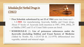 Schedules for Herbal Drugs in
CDSCO
• First Schedule substituted by act 13 of 1964 came into force w.e.f---
-- 1-2-1969. for manufacturing Ayurveda, Siddha and Unani drugs.
About 57 books of Ayurveda (with insertion in 1987, 1994, 2002), 29
of Siddha (1987) and 13 of Unani Tabb system are listed.
• SCHEDULE-E (1): List of poisonous substances under the
Ayurvedic (including Siddha) and Unani System of Medicine
(Added by Notifn. No. 1-23/67-D dt. 2-2-1970) differentiated into
vegetable, animals and mineral origin.
 
