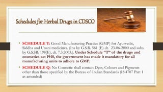 Schedules for Herbal Drugs in CDSCO
• SCHEDULE T: Good Manufacturing Practice (GMP) for Ayurvedic,
Siddha and Unani medicines. (Ins by G.S.R. 561 (E) dt. 23-06-2000 and subs.
by G.S.SR. 198(E), dt. 7.3.2003.). Under Schedule “T” of the drugs and
cosmetics act 1940, the government has made it mandatory for all
manufacturing units to adhere to GMP.
• SCHEDULE Q: No Cosmetic shall contain Dyes, Colours and Pigments
other than those specified by the Bureau of Indian Standards (IS:4707 Part 1
as amended)
 