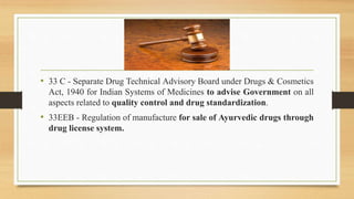 • 33 C - Separate Drug Technical Advisory Board under Drugs & Cosmetics
Act, 1940 for Indian Systems of Medicines to advise Government on all
aspects related to quality control and drug standardization.
• 33EEB - Regulation of manufacture for sale of Ayurvedic drugs through
drug license system.
 