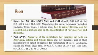 Rules
• Rules: Part XVI (Parts XVI, XVII and XVII added by S.O. 642, dt. the
2-2-1970 ( w.e.f. 21.2.1970) Manufacture for sale of Ayurvedic (including
siddha) or Unani drugs. It notifies about how to acquire license, loan for
establishing a unit and also on the identification of raw materials and
its purity.
• Part XVIA: Approval of the institutions for carrying out tests on
Ayurvedic, siddha and Unani drugs and raw materials used in their
manufacture on behalf of licensees for manufacture of sale of Ayurvedic,
siddha and Unani drugs (Ins. By G.S.R. 701(E), dt. 27-7-2001 and subs.
by G.S.R.73 (E), dt. 31-01-2003.)
 