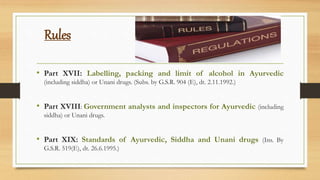 Rules
• Part XVII: Labelling, packing and limit of alcohol in Ayurvedic
(including siddha) or Unani drugs. (Subs. by G.S.R. 904 (E), dt. 2.11.1992.)
• Part XVIII: Government analysts and inspectors for Ayurvedic (including
siddha) or Unani drugs.
• Part XIX: Standards of Ayurvedic, Siddha and Unani drugs (Ins. By
G.S.R. 519(E), dt. 26.6.1995.)
 
