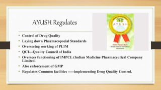 AYUSH Regulates
• Control of Drug Quality
• Laying down Pharmacopoeial Standards
• Overseeing working of PLIM
• QCI---Quality Council of India
• Oversees functioning of IMPCL (Indian Medicine Pharmaceutical Company
Limited.
• Also enforcement of GMP
• Regulates Common facilities -----implementing Drug Quality Control.
 