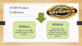AYUSH Product
Certification
OPTION A:
Compliance to the GMP
Requirement based on WHO
Guidelines
OPTION B:
Compliance to the
Regulatory requirement of
any other importing country
which is more stringent than
option A.
 