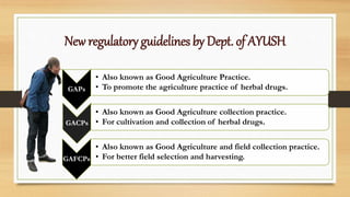 New regulatory guidelines by Dept. of AYUSH
GAPs
• Also known as Good Agriculture Practice.
• To promote the agriculture practice of herbal drugs.
GACPs
• Also known as Good Agriculture collection practice.
• For cultivation and collection of herbal drugs.
GAFCPs
• Also known as Good Agriculture and field collection practice.
• For better field selection and harvesting.
 