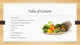 Table of Content
• Introduction
• Types of Herbal Drug Formulations
• Advantages of Herbal Drugs
• Statics of the Market
• Schedules
• Rules
• Ayush Regulations
• Clinical Trials
• Problems in promotion
 