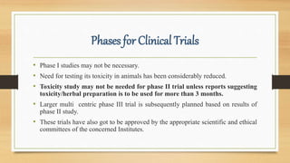 Phases for Clinical Trials
• Phase I studies may not be necessary.
• Need for testing its toxicity in animals has been considerably reduced.
• Toxicity study may not be needed for phase II trial unless reports suggesting
toxicity/herbal preparation is to be used for more than 3 months.
• Larger multi centric phase III trial is subsequently planned based on results of
phase II study.
• These trials have also got to be approved by the appropriate scientific and ethical
committees of the concerned Institutes.
 