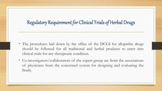 Regulatory Requirement for Clinical Trials of Herbal Drugs
• The procedures laid down by the office of the DCGI for allopathic drugs
should be followed for all traditional and herbal products to enter into
clinical trials for any therapeutic condition.
• Co-investigators/collaborators of the expert group are from the associations
of physicians from the concerned system for designing and evaluating the
Study.
 