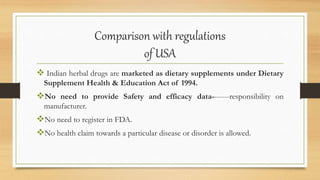 Comparison with regulations
of USA
 Indian herbal drugs are marketed as dietary supplements under Dietary
Supplement Health & Education Act of 1994.
No need to provide Safety and efficacy data-------responsibility on
manufacturer.
No need to register in FDA.
No health claim towards a particular disease or disorder is allowed.
 