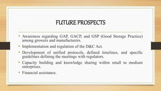 FUTURE PROSPECTS
• Awareness regarding GAP, GACP, and GSP (Good Storage Practice)
among growers and manufacturers.
• Implementation and regulation of the D&C Act.
• Development of unified protocols, defined timelines, and specific
guidelines defining the meetings with regulators.
• Capacity building and knowledge sharing within small to medium
enterprises.
• Financial assistance.
 