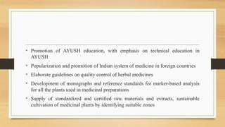 • Promotion of AYUSH education, with emphasis on technical education in
AYUSH
• Popularization and promotion of Indian system of medicine in foreign countries
• Elaborate guidelines on quality control of herbal medicines
• Development of monographs and reference standards for marker-based analysis
for all the plants used in medicinal preparations
• Supply of standardized and certified raw materials and extracts, sustainable
cultivation of medicinal plants by identifying suitable zones
 
