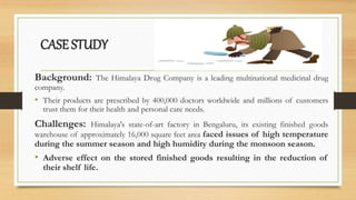 CASE STUDY
Background: The Himalaya Drug Company is a leading multinational medicinal drug
company.
• Their products are prescribed by 400,000 doctors worldwide and millions of customers
trust them for their health and personal care needs.
Challenges: Himalaya's state-of-art factory in Bengaluru, its existing finished goods
warehouse of approximately 16,000 square feet area faced issues of high temperature
during the summer season and high humidity during the monsoon season.
• Adverse effect on the stored finished goods resulting in the reduction of
their shelf life.
 