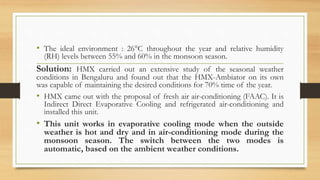 • The ideal environment : 26°C throughout the year and relative humidity
(RH) levels between 55% and 60% in the monsoon season.
Solution: HMX carried out an extensive study of the seasonal weather
conditions in Bengaluru and found out that the HMX-Ambiator on its own
was capable of maintaining the desired conditions for 70% time of the year.
• HMX came out with the proposal of fresh air air-conditioning (FAAC). It is
Indirect Direct Evaporative Cooling and refrigerated air-conditioning and
installed this unit.
• This unit works in evaporative cooling mode when the outside
weather is hot and dry and in air-conditioning mode during the
monsoon season. The switch between the two modes is
automatic, based on the ambient weather conditions.
 
