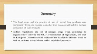 Summary
• The legal status and the practice of use of herbal drug products vary
significantly from one country to another thus making it difficult for the free
circulation of such products.
• Indian regulations are still at nascent stage when compared to
regulations of Europe and US. Harmonization of regulations, like that
in European Countries could overcome the barrier for efficient trade as
well as uniform standards for herbal medicinal products.
 