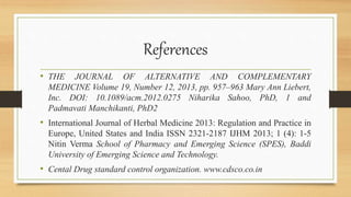 References
• THE JOURNAL OF ALTERNATIVE AND COMPLEMENTARY
MEDICINE Volume 19, Number 12, 2013, pp. 957–963 Mary Ann Liebert,
Inc. DOI: 10.1089/acm.2012.0275 Niharika Sahoo, PhD, 1 and
Padmavati Manchikanti, PhD2
• International Journal of Herbal Medicine 2013: Regulation and Practice in
Europe, United States and India ISSN 2321-2187 IJHM 2013; 1 (4): 1-5
Nitin Verma School of Pharmacy and Emerging Science (SPES), Baddi
University of Emerging Science and Technology.
• Cental Drug standard control organization. www.cdsco.co.in
 