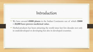 Introduction
• We have around 45000 plants in the Indian Continents out of which 15000
– 20,000 have proven medicinal value.
• Herbal products has been attracting the world since last few decades not only
in underdeveloped or developing but also in developed countries.
 