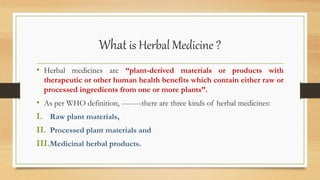 What is Herbal Medicine ?
• Herbal medicines are “plant-derived materials or products with
therapeutic or other human health benefits which contain either raw or
processed ingredients from one or more plants”.
• As per WHO definition, --------there are three kinds of herbal medicines:
I. Raw plant materials,
II. Processed plant materials and
III.Medicinal herbal products.
 