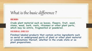 What is the basic difference ?
HERBS
Crude plant material such as leaves, flowers, fruit, seed,
stems, wood, bark, roots, rhizomes or other plant parts,
which may be entire, fragmented or powdered.
HERBAL DRUGS
Finished labeled products that contain active ingredients such
as aerial or underground parts of plant or other plant material
or combinations thereof, whether in the crude state or as
plant preparations.
 