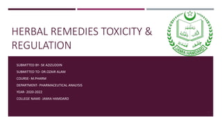 HERBAL REMEDIES TOXICITY &
REGULATION
SUBMITTED BY- SK AZIZUDDIN
SUBMITTED TO- DR.OZAIR ALAM
COURSE- M.PHARM
DEPARTMENT- PHARMACEUTICAL ANALYSIS
YEAR- 2020-2022
COLLEGE NAME- JAMIA HAMDARD
1
 
