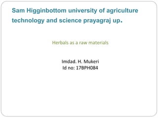 Sam Higginbottom university of agriculture
technology and science prayagraj up.
Herbals as a raw materials
Imdad. H. Mukeri
Id no: 17BPH084
 