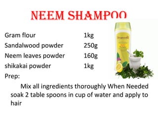 Gram flour 1kg
Sandalwood powder 250g
Neem leaves powder 160g
shikakai powder 1kg
Prep:
Mix all ingredients thoroughly When Needed
soak 2 table spoons in cup of water and apply to
hair
NeeM ShAMpOO
 