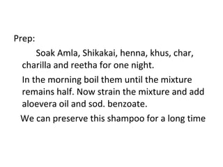 Prep:
Soak Amla, Shikakai, henna, khus, char,
charilla and reetha for one night.
In the morning boil them until the mixture
remains half. Now strain the mixture and add
aloevera oil and sod. benzoate.
We can preserve this shampoo for a long time
 