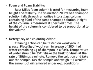 • Foam and Foam Stability:
Ross Miles foam column is used for measuring foam
height and stability. In this method 200ml of a shampoo
solution falls through an orifice into a glass column
containing 50ml of the same shampoo solution. Height
of the column is measured at specified times. The
height of the column is considered to be proportional to
the volume
• Detergency and colouring Action:
Cleaning action can be tested on wool yarn in
grease. Place 5g of wool yarn in grease of 200ml of
water containing 1g of shampoo in a flask. Temperature
of water should be 35C. Shake the flask for 4min at the
rate of 50times a minute. Remove the solution and take
out the sample. Dry the sample and weigh it. Calculate
the amount of oil removed under exp. conditions
 