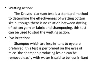 • Wetting action:
The Draves- clarkson test is a standard method
to determine the effectiveness of wetting cotton
skein. though there is no relation between dyeing
of cotton yarn or fabric and shampooing, this test
can be used to stud the wetting action.
• Eye irritation:
Shampoo which are less irritant to eye are
preferred. this test is performed on the eyes of
mice. the shampoo producing lesion can be
removed easily with water is said to be less irritant
 