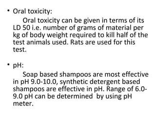 • Oral toxicity:
Oral toxicity can be given in terms of its
LD 50 i.e. number of grams of material per
kg of body weight required to kill half of the
test animals used. Rats are used for this
test.
• pH:
Soap based shampoos are most effective
in pH 9.0-10.0, synthetic detergent based
shampoos are effective in pH. Range of 6.0-
9.0 pH can be determined by using pH
meter.
 