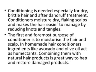 • Conditioning is needed especially for dry,
brittle hair and after dandruff treatment.
Conditioners moisture dry, flaking scalps
and makes the hair easier to manage by
reducing knots and tangles.
• The first and foremost purpose of
conditioner is to moisturise the hair and
scalp. In homemade hair conditioners
ingredients like avocado and olive oil act
as humectants. Combining them with
natural hair products is great way to hep
and restore damaged products.
 