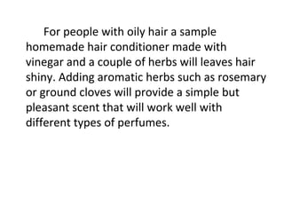 For people with oily hair a sample
homemade hair conditioner made with
vinegar and a couple of herbs will leaves hair
shiny. Adding aromatic herbs such as rosemary
or ground cloves will provide a simple but
pleasant scent that will work well with
different types of perfumes.
 