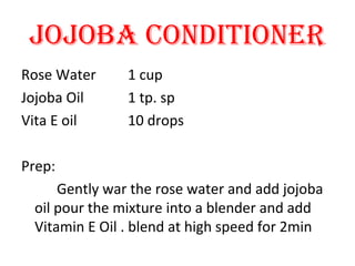 JOJOBA CONDITIONER
Rose Water 1 cup
Jojoba Oil 1 tp. sp
Vita E oil 10 drops
Prep:
Gently war the rose water and add jojoba
oil pour the mixture into a blender and add
Vitamin E Oil . blend at high speed for 2min
 